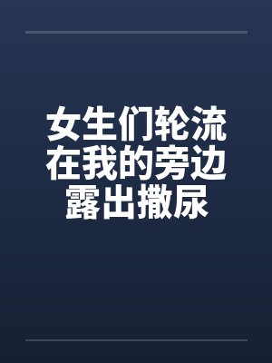 女生们轮流在我的旁边露出撒尿 女生们轮流在我的旁边露出撒尿