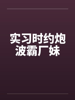 实习时约炮波霸厂妹 实习时约炮波霸厂妹
