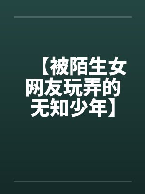 【被陌生女网友玩弄的无知少年】 【被陌生女网友玩弄的无知少年】