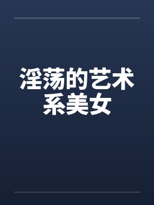 淫荡的艺术系美女 淫荡的艺术系美女