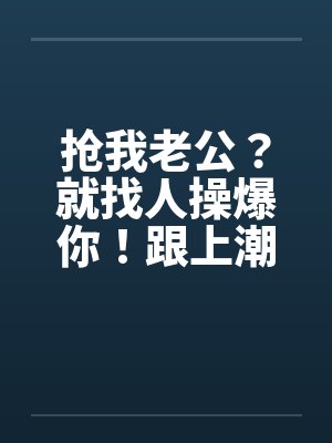 抢我老公?就找人操爆你!跟上潮流 大老婆的反击 抢我老公?就找人操爆你!跟上潮流 大老婆的反击