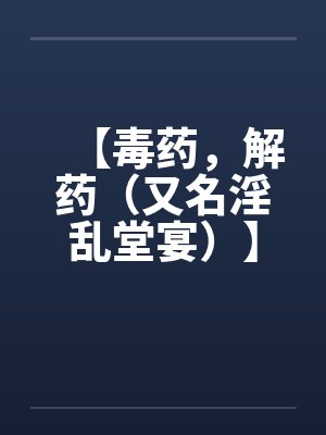 【毒药,解药(又名淫乱堂宴)】【完】 【毒药,解药(又名淫乱堂宴)】【完】
