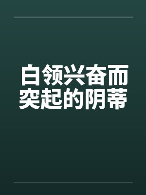 白领兴奋而突起的阴蒂 白领兴奋而突起的阴蒂