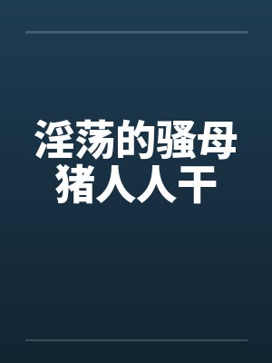 淫荡的骚母猪人人干 淫荡的骚母猪人人干