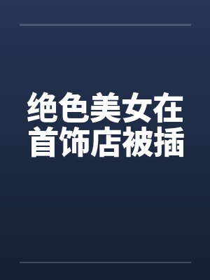 绝色美女在首饰店被插 绝色美女在首饰店被插