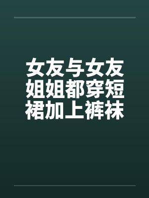 女友与女友姐姐都穿短裙加上裤袜 女友与女友姐姐都穿短裙加上裤袜