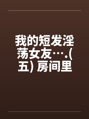我的短发淫荡女友….(五) 房间里的淫荡女友 我的短发淫荡女友….(五) 房间里的淫荡女友
