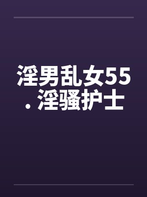 淫男乱女55. 淫骚护士 淫男乱女55. 淫骚护士