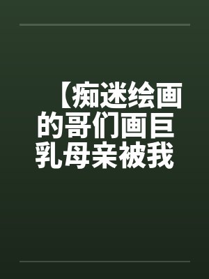 【痴迷绘画的哥们画巨乳母亲被我操得高潮的场景】【完】