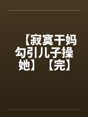 【寂寞干妈勾引儿子操她】【完】