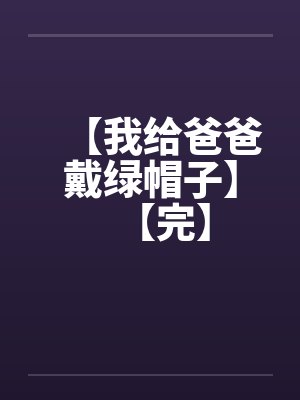 【我给爸爸戴绿帽子】【完】 【我给爸爸戴绿帽子】【完】