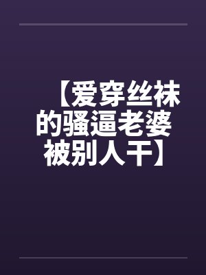 【爱穿丝袜的骚逼老婆被别人干】【完】 【爱穿丝袜的骚逼老婆被别人干】【完】