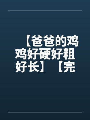 【爸爸的鸡鸡好硬好粗好长】【完】 【爸爸的鸡鸡好硬好粗好长】【完】