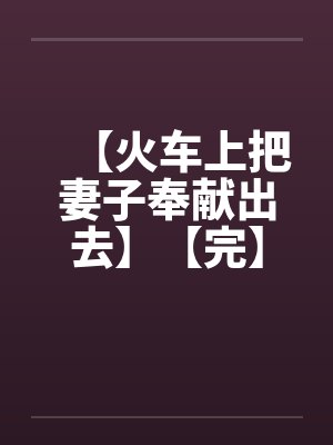 【火车上把妻子奉献出去】【完】 【火车上把妻子奉献出去】【完】