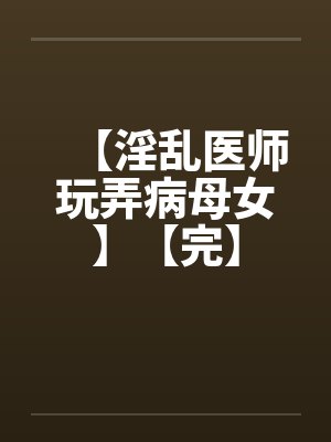 【淫乱医师玩弄病母女】【完】 【淫乱医师玩弄病母女】【完】