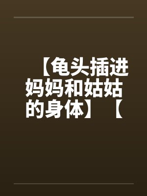 【龟头插进妈妈和姑姑的身体】【完】 【龟头插进妈妈和姑姑的身体】【完】
