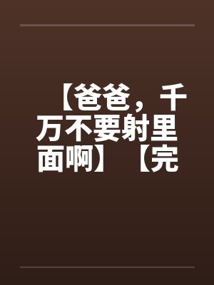【爸爸,千万不要射里面啊】【完】 【爸爸,千万不要射里面啊】【完】