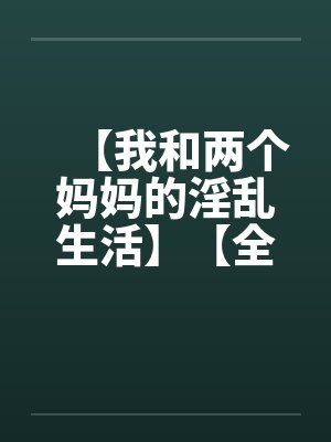 【我和两个妈妈的淫乱生活】【全】 【我和两个妈妈的淫乱生活】【全】