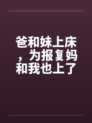 爸和妹上床,为报复妈和我也上了床 爸和妹上床,为报复妈和我也上了床