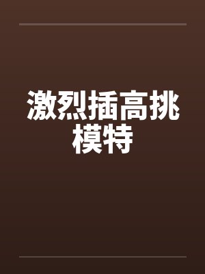 激烈插高挑模特 激烈插高挑模特