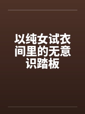 以纯女试衣间里的无意识踏板 以纯女试衣间里的无意识踏板