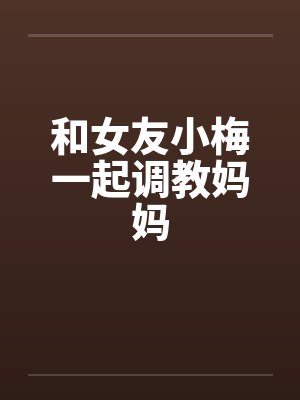 和女友小梅一起调教妈妈 和女友小梅一起调教妈妈