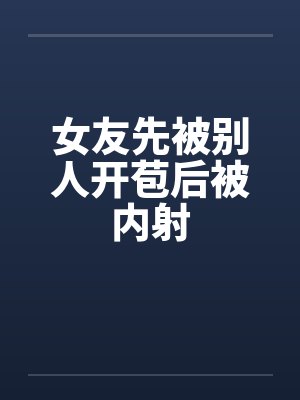女友先被别人开苞后被内射 女友先被别人开苞后被内射