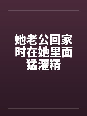 她老公回家时在她里面猛灌精
