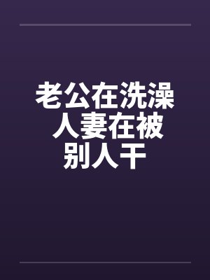 老公在洗澡 人妻在被别人干 老公在洗澡 人妻在被别人干