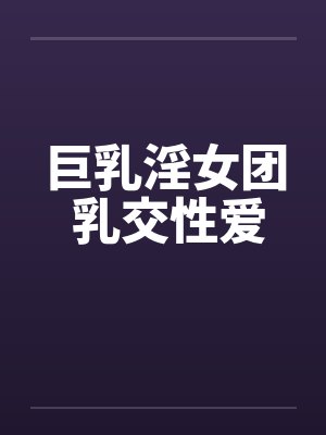 巨乳淫女团 乳交性爱 巨乳淫女团 乳交性爱