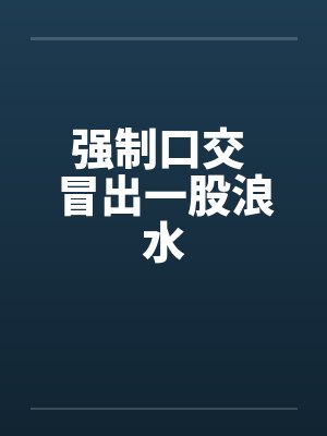 强制口交 冒出一股浪水 强制口交 冒出一股浪水