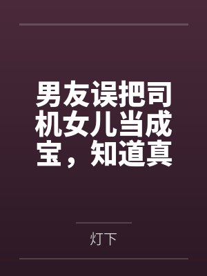 男友误把司机女儿当成宝,知道真相后他悔疯了 男友误把司机女儿当成宝,知道真相后他悔疯了