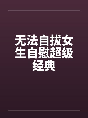 无法自拔女生自慰超级经典 无法自拔女生自慰超级经典