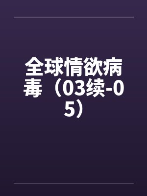 全球情欲病毒(03续-05) 全球情欲病毒(03续-05)