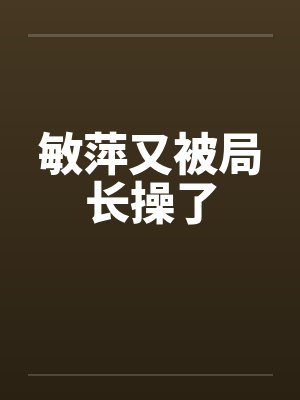 敏萍又被局长操了 敏萍又被局长操了