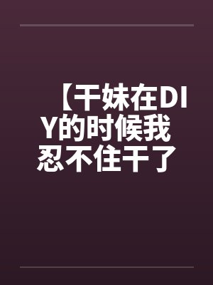 【干妹在DIY的时候我忍不住干了她】 【干妹在DIY的时候我忍不住干了她】