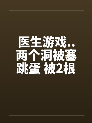 医生游戏..两个洞被塞跳蛋 被2根肉棒干的好爽 医生游戏..两个洞被塞跳蛋 被2根肉棒干的好爽