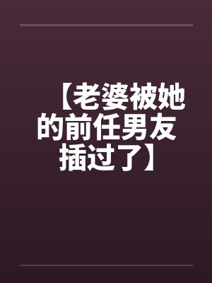 【老婆被她的前任男友插过了】 【老婆被她的前任男友插过了】
