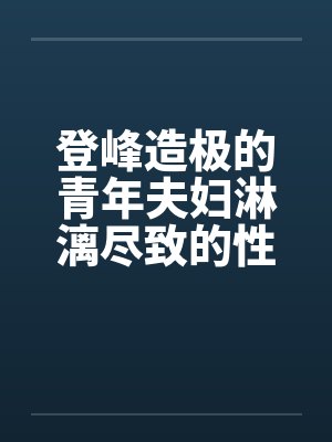 登峰造极的青年夫妇淋漓尽致的性生活 登峰造极的青年夫妇淋漓尽致的性生活