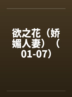 欲之花(娇媚人妻)(01-07) 欲之花(娇媚人妻)(01-07)