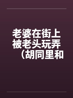 老婆在街上被老头玩弄(胡同里和别人做爱) 老婆在街上被老头玩弄(胡同里和别人做爱)