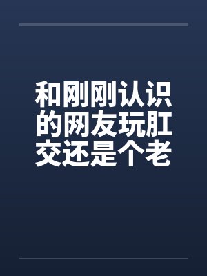 和刚刚认识的网友玩肛交还是个老师 和刚刚认识的网友玩肛交还是个老师