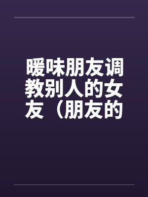 暖味朋友调教别人的女友(朋友的漂亮女友)(全) 暖味朋友调教别人的女友(朋友的漂亮女友)(全)