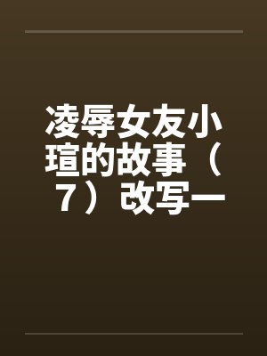 凌辱女友小瑄的故事(7)改写一版 凌辱女友小瑄的故事(7)改写一版