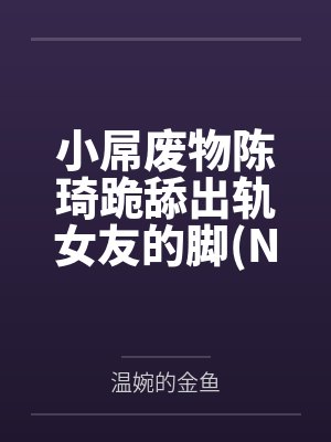 小屌废物陈琦跪舔出轨女友的脚NTR 绿帽奴）笔趣阁无弹窗