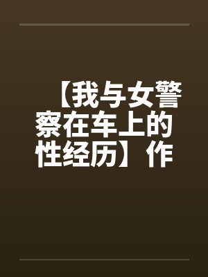 【我与女警察在车上的性经历】作者:不详 【我与女警察在车上的性经历】作者:不详