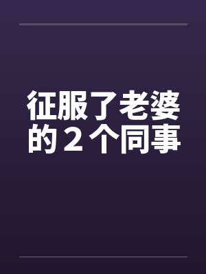 征服了老婆的2个同事 征服了老婆的2个同事