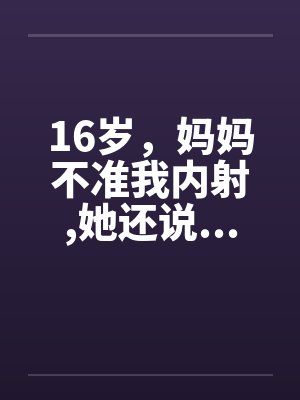 16岁,妈妈不准我内射,她还说...(1-4) 16岁,妈妈不准我内射,她还说...(1-4)