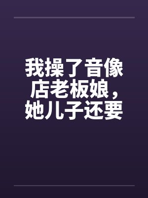 我操了音像店老板娘,她儿子还要与她玩3P 我操了音像店老板娘,她儿子还要与她玩3P