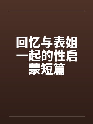 回忆与表姐一起的性启蒙短篇 回忆与表姐一起的性启蒙短篇